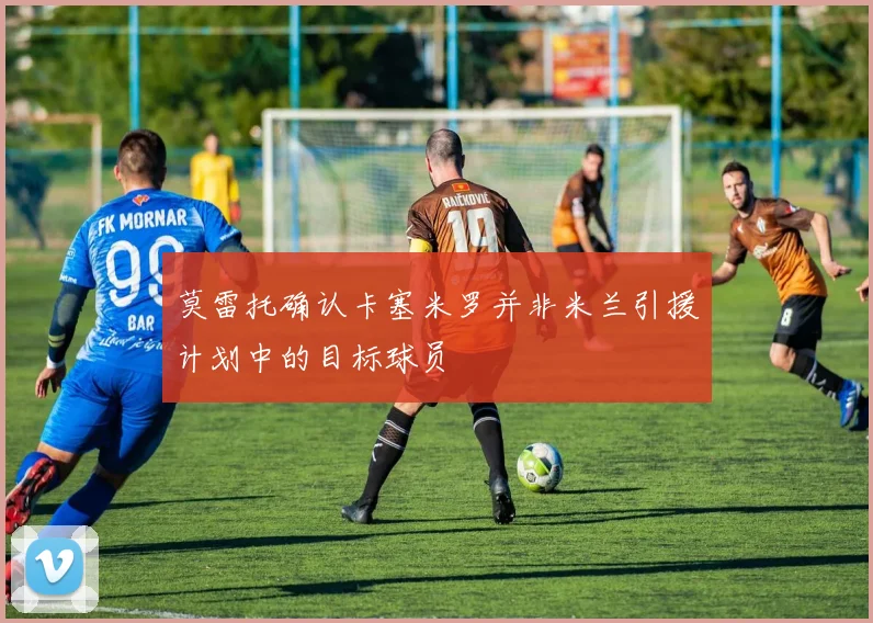 莫雷托确认卡塞米罗并非米兰引援计划中的目标球员