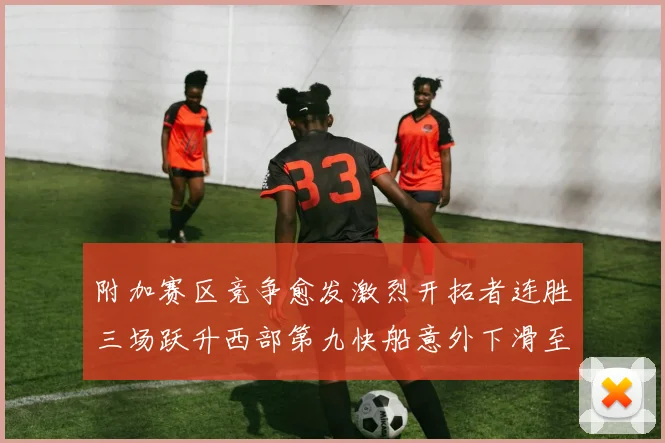 附加赛区竞争愈发激烈开拓者连胜三场跃升西部第九快船意外下滑至第十