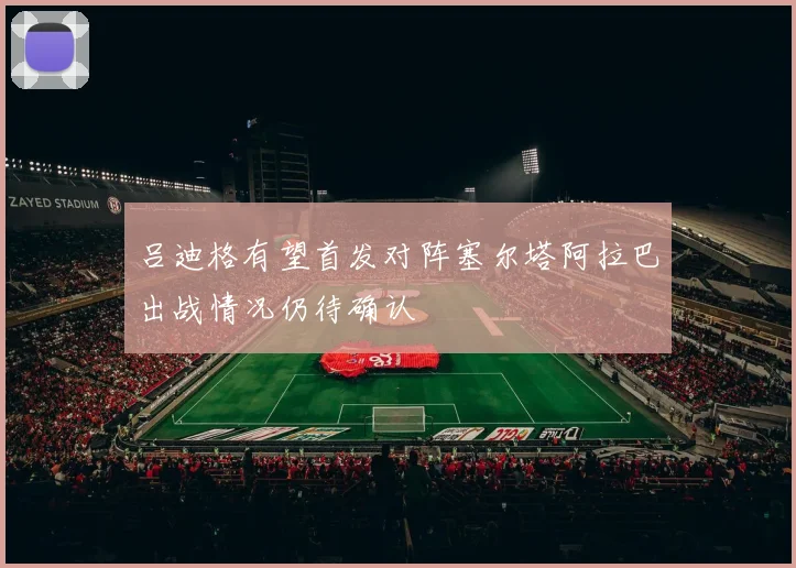 吕迪格有望首发对阵塞尔塔阿拉巴出战情况仍待确认