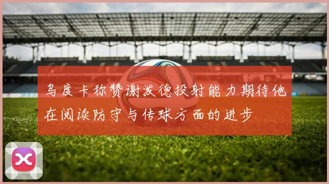 乌度卡称赞谢泼德投射能力期待他在阅读防守与传球方面的进步