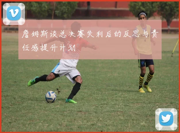 詹姆斯谈总决赛失利后的反思与责任感提升计划
