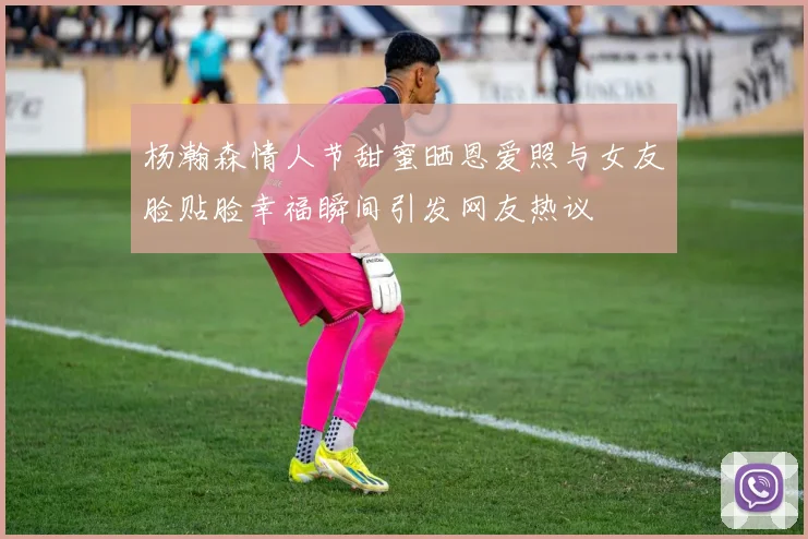杨瀚森情人节甜蜜晒恩爱照与女友脸贴脸幸福瞬间引发网友热议