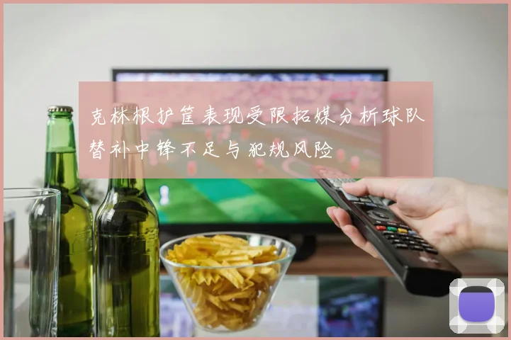克林根护筐表现受限拓媒分析球队替补中锋不足与犯规风险