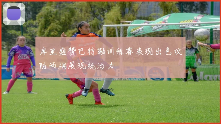 库里盛赞巴特勒训练赛表现出色攻防两端展现统治力