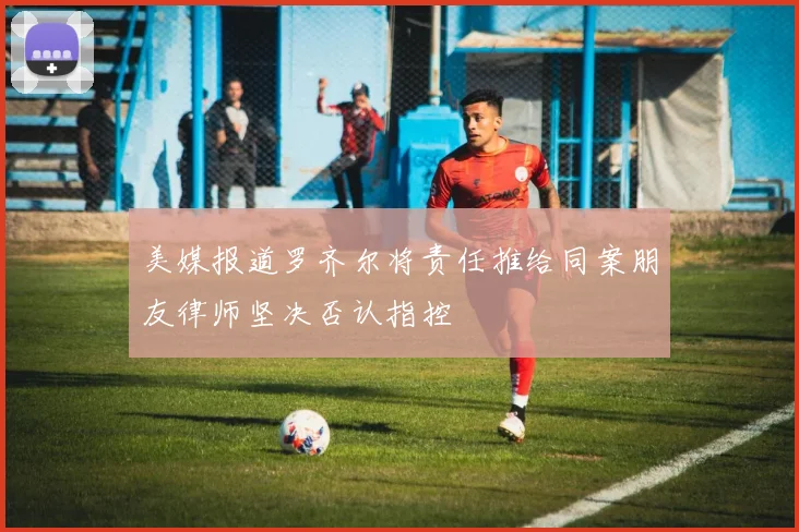 美媒报道罗齐尔将责任推给同案朋友律师坚决否认指控