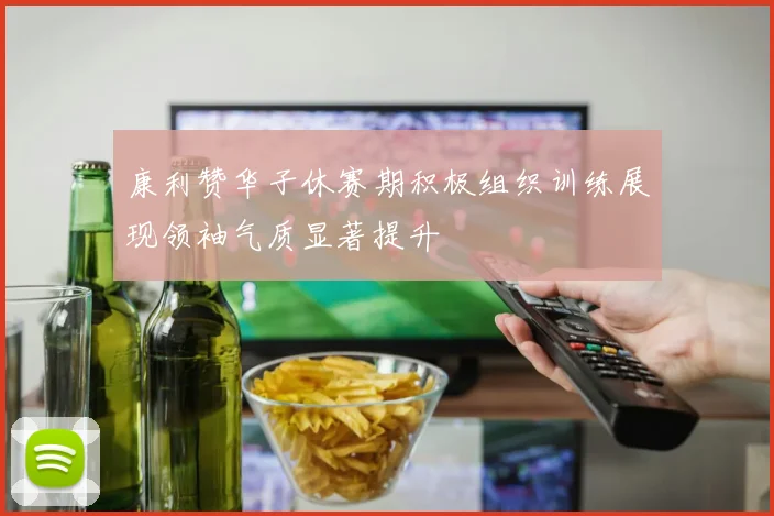 康利赞华子休赛期积极组织训练展现领袖气质显著提升