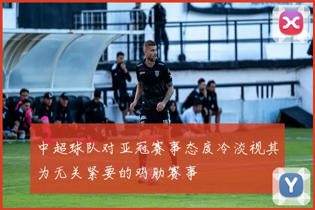 中超球队对亚冠赛事态度冷淡视其为无关紧要的鸡肋赛事