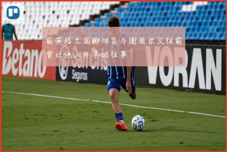 前英格兰国脚坦言与谢丽尔交往前曾让他人怀孕的往事