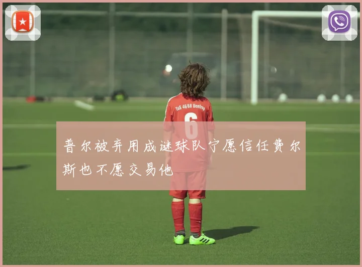 普尔被弃用成谜球队宁愿信任费尔斯也不愿交易他