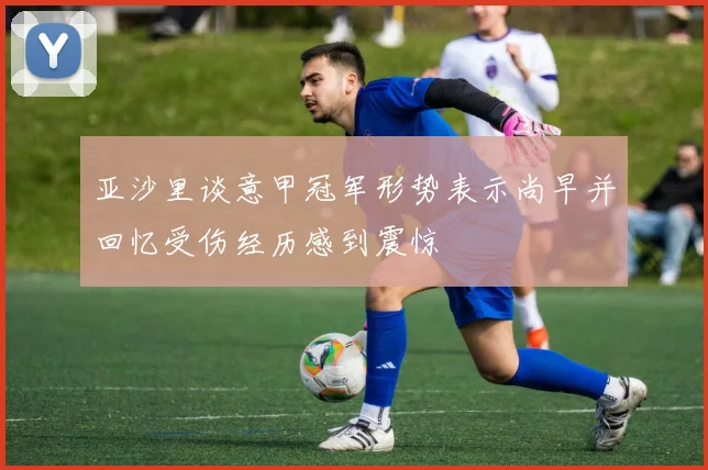 亚沙里谈意甲冠军形势表示尚早并回忆受伤经历感到震惊