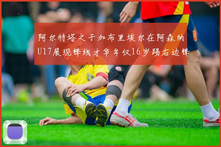阿尔特塔之子加布里埃尔在阿森纳U17展现锋线才华年仅16岁踢右边锋