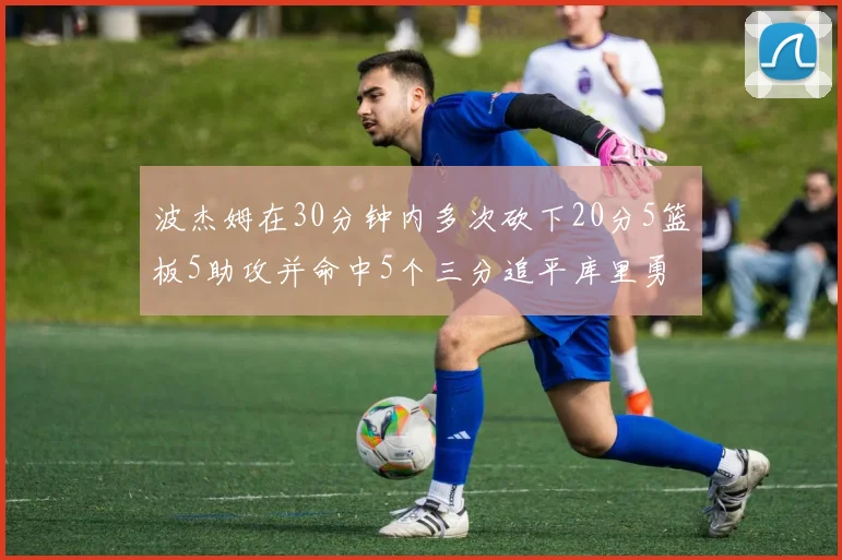 波杰姆在30分钟内多次砍下20分5篮板5助攻并命中5个三分追平库里勇士队史第二人