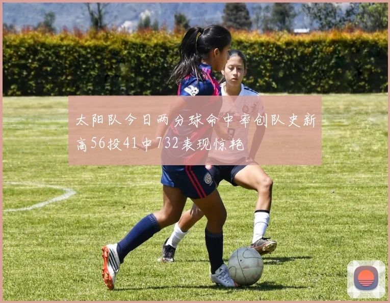 太阳队今日两分球命中率创队史新高56投41中732表现惊艳