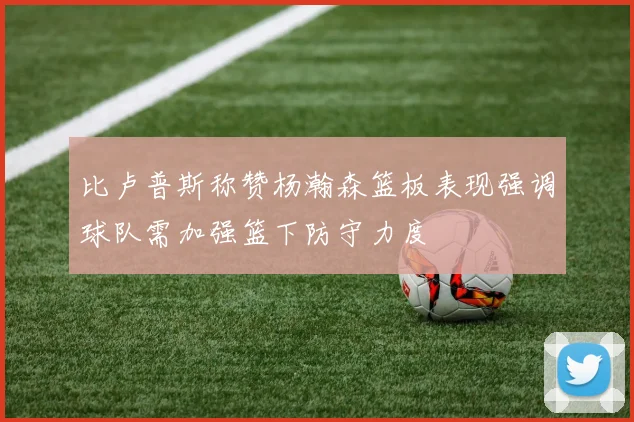 比卢普斯称赞杨瀚森篮板表现强调球队需加强篮下防守力度