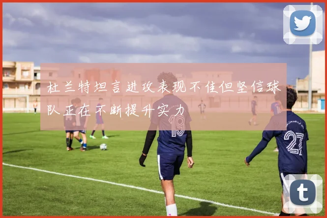 杜兰特坦言进攻表现不佳但坚信球队正在不断提升实力