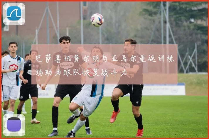 巴萨喜讯费尔明与亚马尔重返训练场助力球队恢复战斗力
