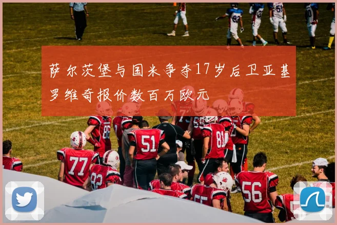 萨尔茨堡与国米争夺17岁后卫亚基罗维奇报价数百万欧元