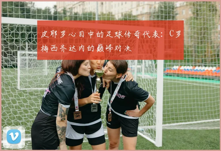 皮耶罗心目中的足球传奇代表：C罗梅西齐达内的巅峰对决