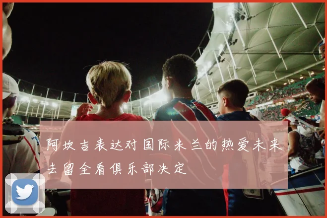 阿坎吉表达对国际米兰的热爱未来去留全看俱乐部决定