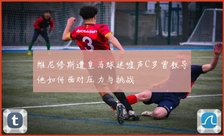 维尼修斯遭皇马球迷嘘声C罗曾教导他如何面对压力与挑战