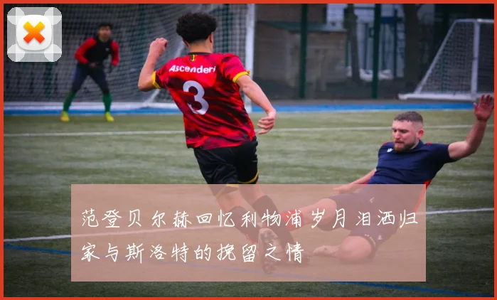 范登贝尔赫回忆利物浦岁月泪洒归家与斯洛特的挽留之情