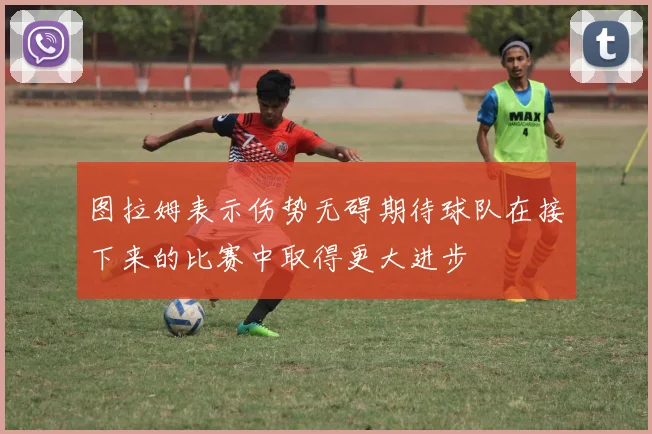 图拉姆表示伤势无碍期待球队在接下来的比赛中取得更大进步