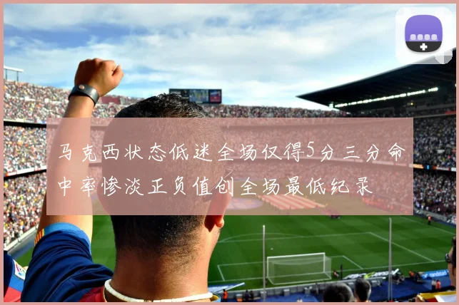 马克西状态低迷全场仅得5分三分命中率惨淡正负值创全场最低纪录