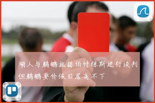 湖人与鹈鹕就赫伯特琼斯进行谈判但鹈鹕要价依旧居高不下