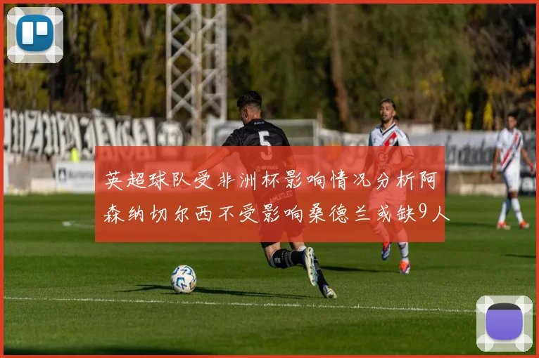 英超球队受非洲杯影响情况分析阿森纳切尔西不受影响桑德兰或缺9人