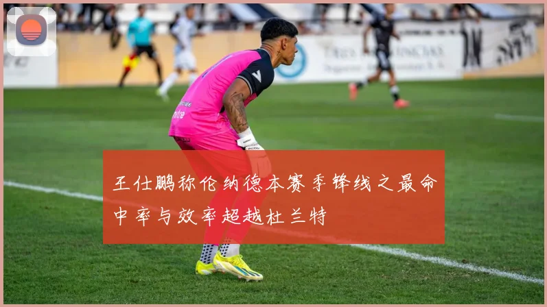 王仕鹏称伦纳德本赛季锋线之最命中率与效率超越杜兰特