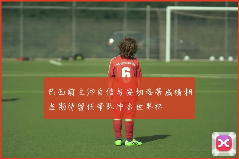 巴西前主帅自信与安切洛蒂成绩相当期待留任带队冲击世界杯