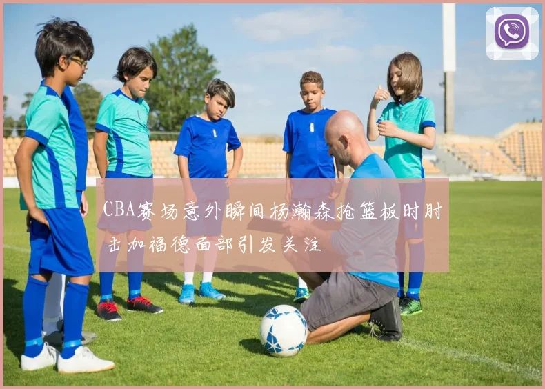CBA赛场意外瞬间杨瀚森抢篮板时肘击加福德面部引发关注
