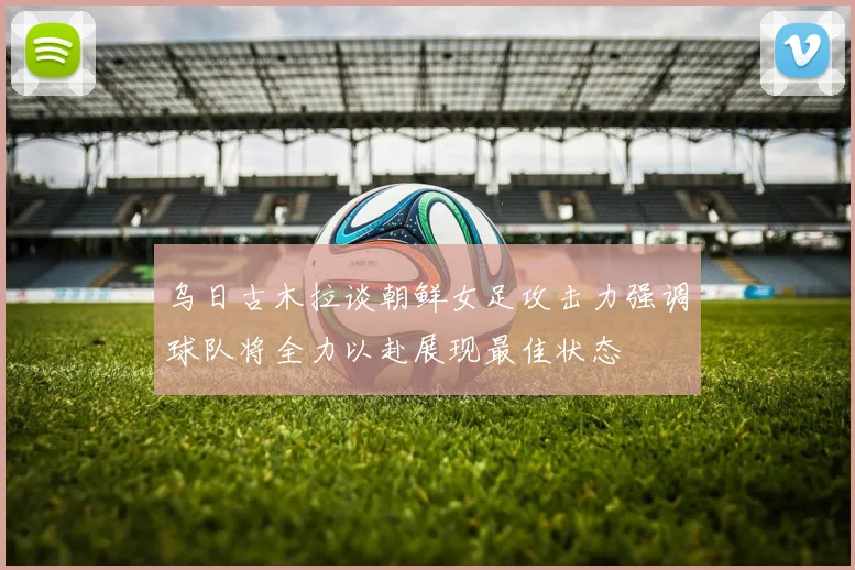 乌日古木拉谈朝鲜女足攻击力强调球队将全力以赴展现最佳状态