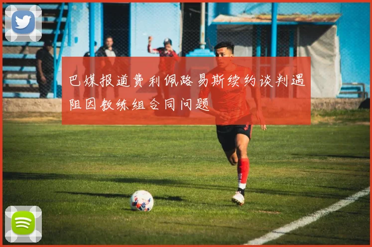 巴媒报道费利佩路易斯续约谈判遇阻因教练组合同问题