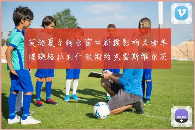 英超夏季转会窗口新援影响力榜单揭晓格拉利什领衔约克雷斯维尔茨排名解析
