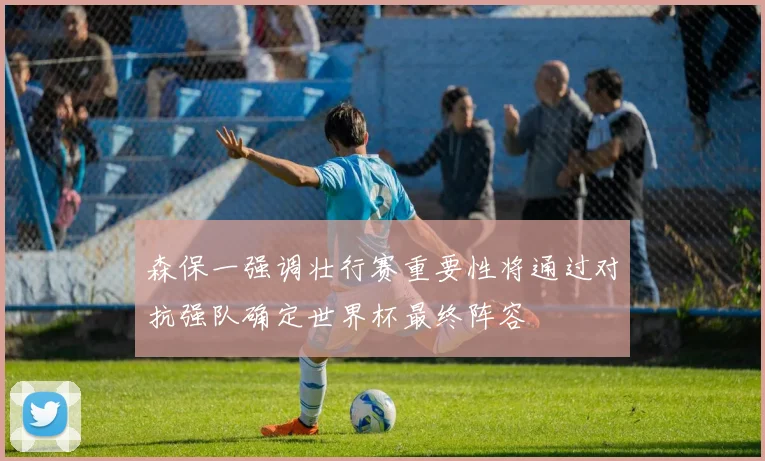 森保一强调壮行赛重要性将通过对抗强队确定世界杯最终阵容