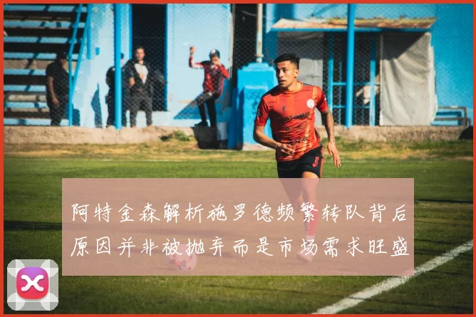 阿特金森解析施罗德频繁转队背后原因并非被抛弃而是市场需求旺盛
