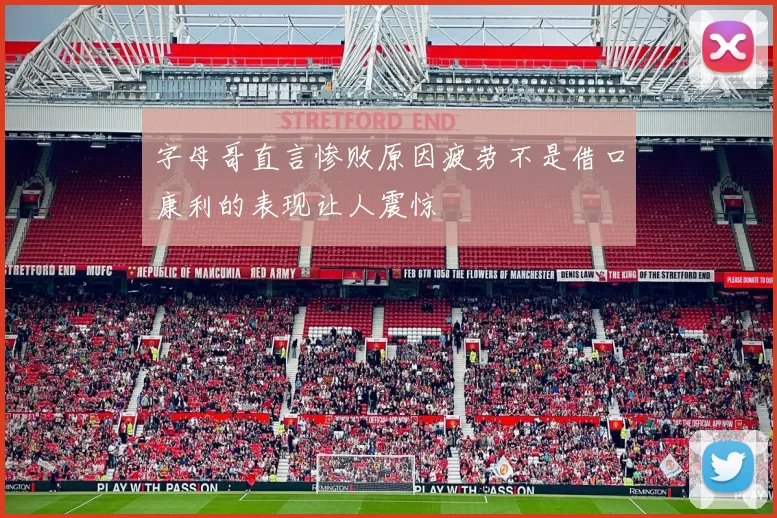字母哥直言惨败原因疲劳不是借口康利的表现让人震惊